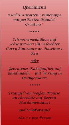 Opernmen Krbis-Karotten-Cremesuppe mit gersteten Mandel-CroutonsA1 ****** Schweinemedaillons auf Schwarzwurzeln in leichter Curry-Zimtsauce an Haselnuss-Reis  oder Gebratenes Kabeljaufilet auf BandnudelnA1,C mit Wirsing in Orangensauce ****** Triangel von weien MousseG au chocolate auf Beeren-Kardamomsauce und SchokoraspelG 28,00  pro Person