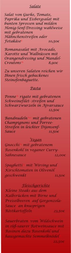 Salate Salat von Gurke, Tomate, Paprika und Eisbergsalat mit bunten Sprossen und milden Honig-Senf-Dressing wahlweise mit gebratenen Hhnchenstreifen oder FetakseG 			10,50 Romanasalat mit Avocado, Karotte und Wallnssen mit Orangendressing und Mandel-CroutonsA1			8,90  Zu unseren Salaten reichen wir Ihnen frisch gebackenes Steinofenbaguette. Pasta PenneA1 rigate mit gebratenen Schweinefilet- streifen und Schwarzwurzeln in Ajvarsauce				12,50 BandnudelnA1,C mit gebratenen Champignons und Porree-Streifen in leichter Dijonsenf-Sauce 			11,50 Vegan GnocchiA1 mit gebratenem Rosenkohl in veganer Curry-Sahnesauce			     12,00  SpaghettiA1 mit Wirsing und Kirschtomaten in Olivenl geschwenkt			     11,50  Fleischgerichte Kleine Steaks aus dem Kalbsrcken mit Birne und Preiselbeeren6 auf Gorgonzola-SauceG an knusprigen Rstkartoffeln		    23,50  SauerbratenI vom Wildschwein in s-saurer Rotweinsauce mit Rosinen dazu Rosenkohl und hausgemachte SemmelkndelA1			             22,50