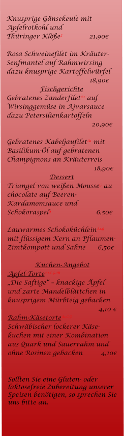 Knusprige Gnsekeule mit Apfelrotkohl und  Thringer KleL		   21,90  Rosa Schweinefilet im Kruter-Senfmantel auf Rahmwirsing dazu knusprige Kartoffelwrfel 				   18,90 Fischgerichte Gebratenes ZanderfiletA1 auf Wirsinggemse in Ajvarsauce dazu Petersilienkartoffeln	                                               20,90  Gebratenes KabeljaufiletA1 mit Basilikum-l auf gebratenen Champignons an Kruterreis       18,90 Dessert Triangel von weien MousseG au chocolate auf Beeren-Kardamomsauce und SchokoraspelG		      6,50  Lauwarmes SchokokchleinA1,G mit flssigem Kern an Pflaumen-Zimtkompott und Sahne            6,50  Kuchen-Angebot Apfel-TorteA1,C,G,H1 Die Saftige  knackige pfel und zarte Mandelblttchen in knusprigem Mrbteig gebacken				       4,10  Rahm-KsetorteA1,C,G Schwbischer lockerer Kse-kuchen mit einer Kombination aus Quark und Sauerrahm und ohne Rosinen gebacken         4,10   Sollten Sie eine Gluten- oder laktosefreie Zubereitung unserer Speisen bentigen, so sprechen Sie uns bitte an.